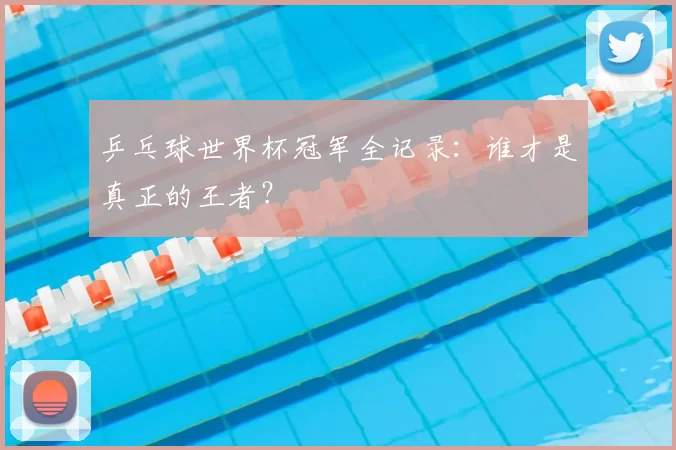 乒乓球世界杯冠军全记录：谁才是真正的王者？