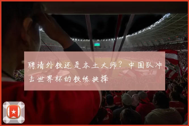 聘请外教还是本土大师?中国队冲击世界杯的教练抉择