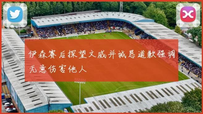 伊森赛后探望文威并诚恳道歉强调无意伤害他人