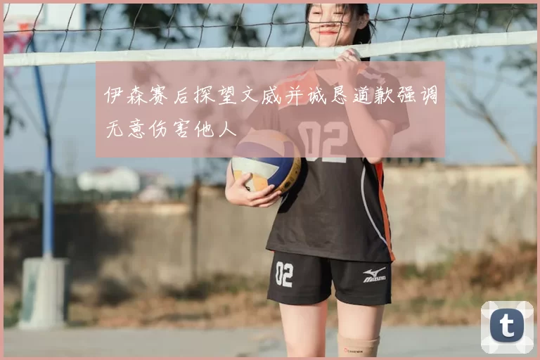 伊森赛后探望文威并诚恳道歉强调无意伤害他人