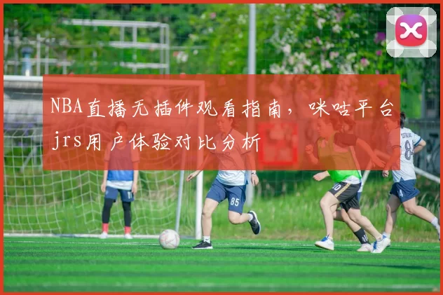 NBA直播无插件观看指南，咪咕平台jrs用户体验对比分析