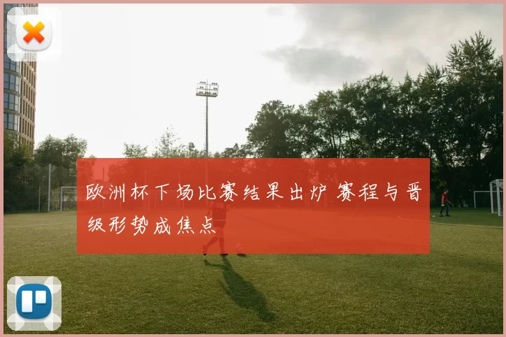 欧洲杯下场比赛结果出炉 赛程与晋级形势成焦点