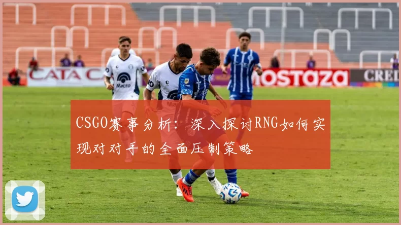 CSGO赛事分析：深入探讨RNG如何实现对对手的全面压制策略