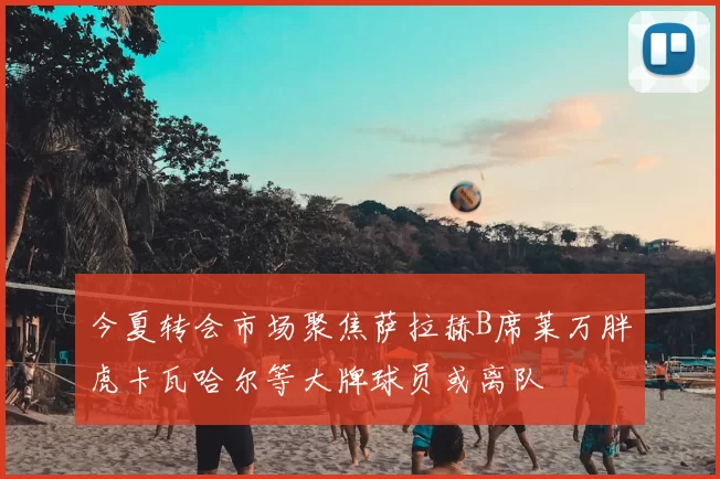 今夏转会市场聚焦萨拉赫B席莱万胖虎卡瓦哈尔等大牌球员或离队
