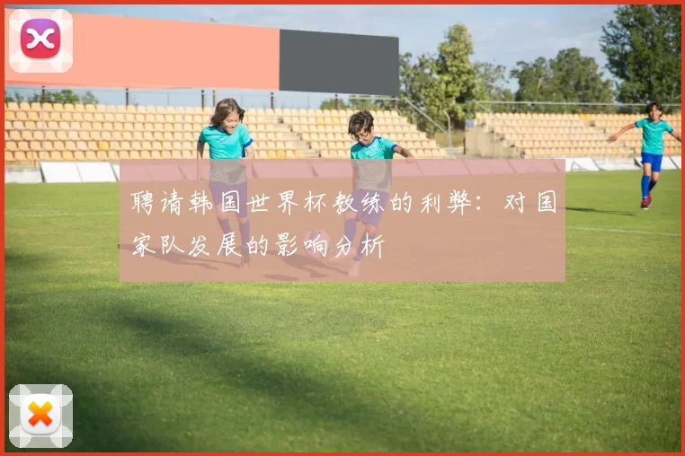 聘请韩国世界杯教练的利弊:对国家队发展的影响分析
