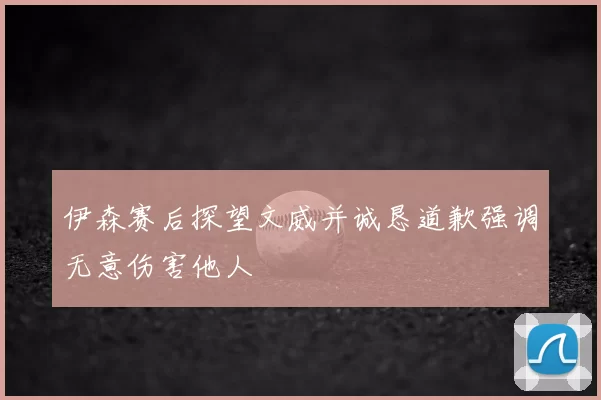 伊森赛后探望文威并诚恳道歉强调无意伤害他人