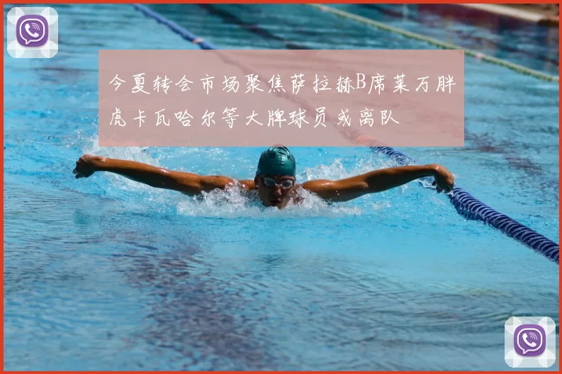 今夏转会市场聚焦萨拉赫B席莱万胖虎卡瓦哈尔等大牌球员或离队