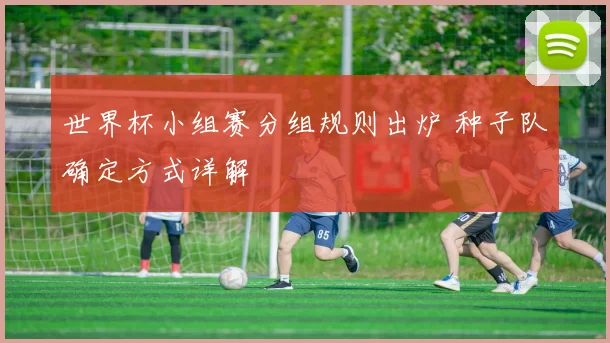世界杯小组赛分组规则出炉 种子队确定方式详解