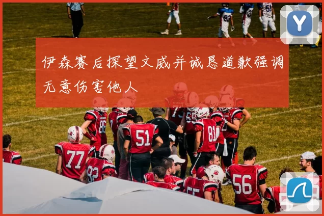 伊森赛后探望文威并诚恳道歉强调无意伤害他人