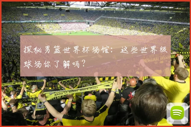 探秘男篮世界杯场馆:这些世界级球场你了解吗?