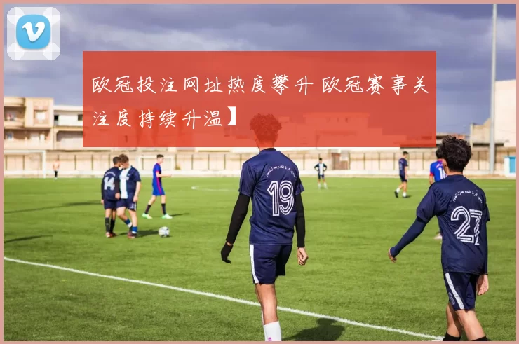 欧冠投注网址热度攀升 欧冠赛事关注度持续升温】