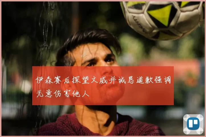 伊森赛后探望文威并诚恳道歉强调无意伤害他人