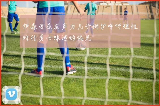 伊森母亲发声为儿子辩护呼吁理性对待勇士球迷的偏见