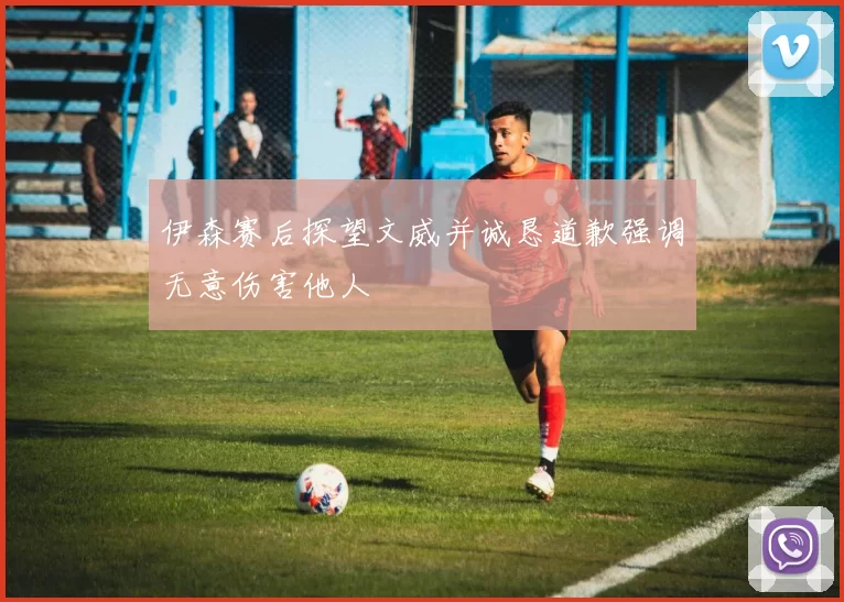 伊森赛后探望文威并诚恳道歉强调无意伤害他人