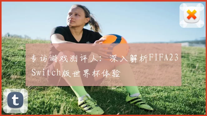 专访游戏测评人：深入解析FIFA23 Switch版世界杯体验