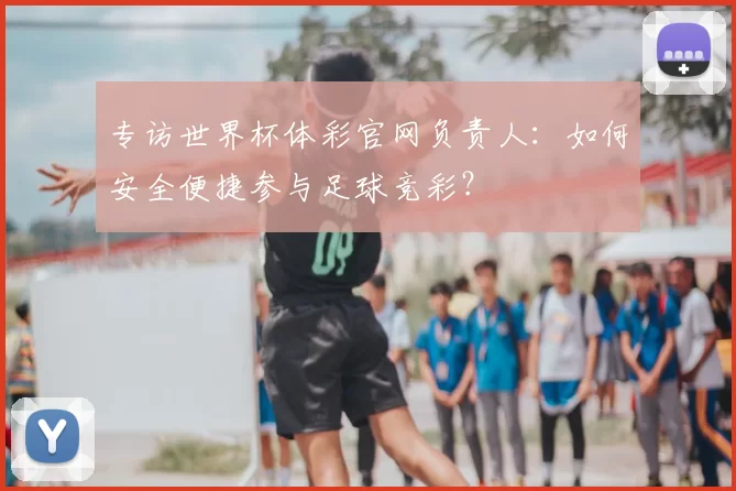 专访世界杯体彩官网负责人:如何安全便捷参与足球竞彩?