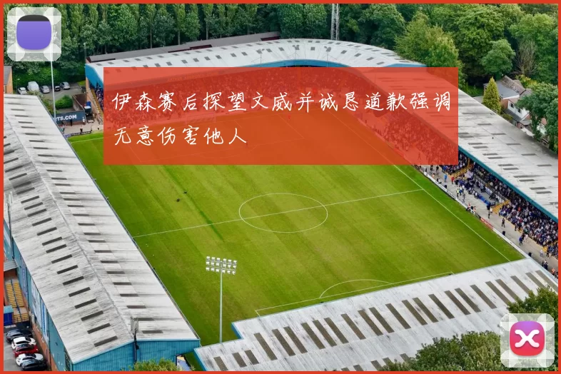 伊森赛后探望文威并诚恳道歉强调无意伤害他人