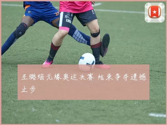 王璐瑶无缘奥运决赛 结束争夺遗憾止步