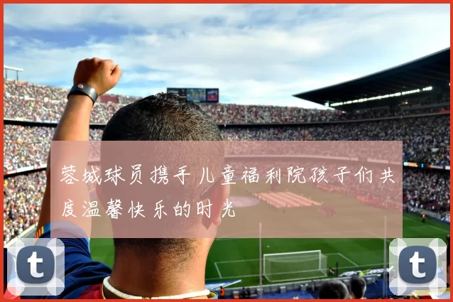 蓉城球员携手儿童福利院孩子们共度温馨快乐的时光