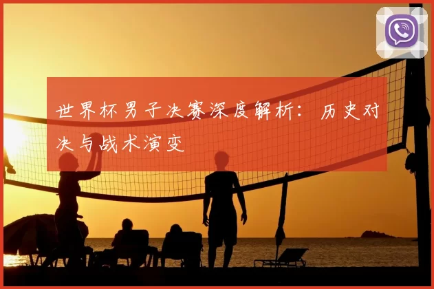世界杯男子决赛深度解析:历史对决与战术演变