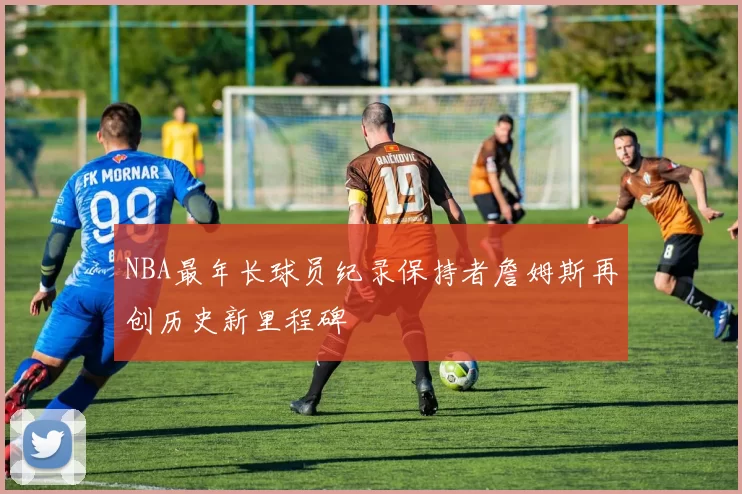 NBA最年长球员纪录保持者詹姆斯再创历史新里程碑