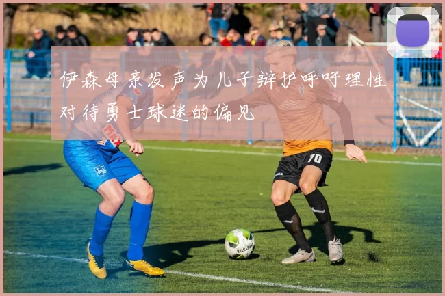 伊森母亲发声为儿子辩护呼吁理性对待勇士球迷的偏见