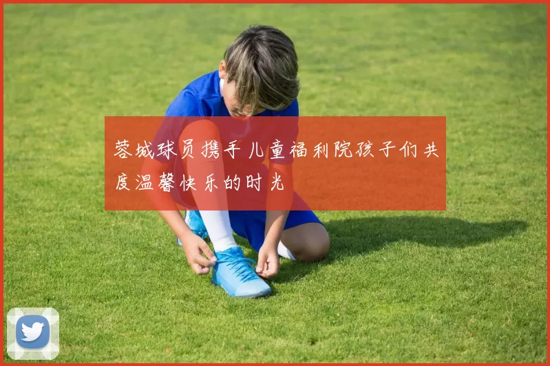 蓉城球员携手儿童福利院孩子们共度温馨快乐的时光