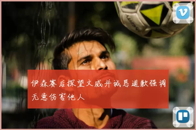 伊森赛后探望文威并诚恳道歉强调无意伤害他人