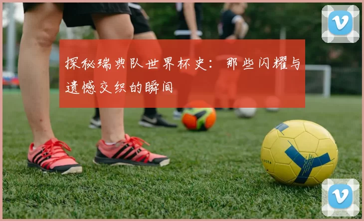 探秘瑞典队世界杯史:那些闪耀与遗憾交织的瞬间