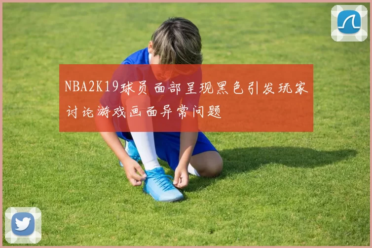 NBA2K19球员面部呈现黑色引发玩家讨论游戏画面异常问题
