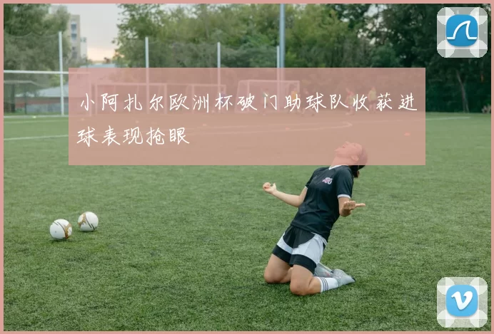 小阿扎尔欧洲杯破门助球队收获进球表现抢眼