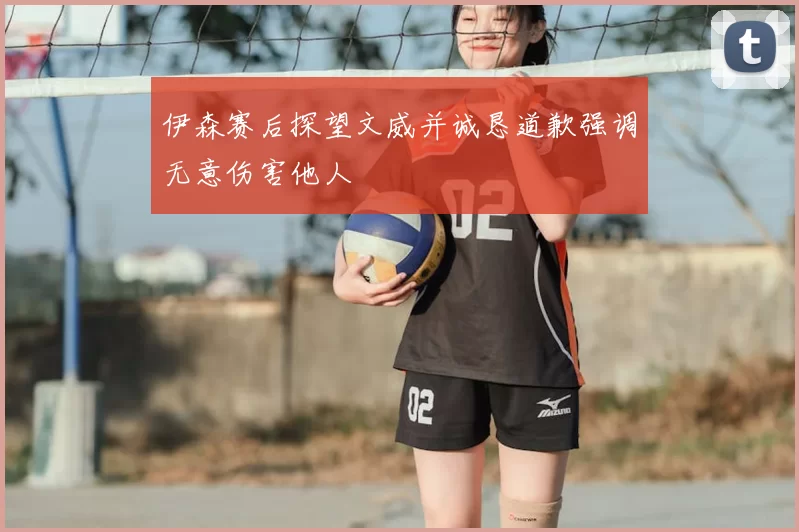 伊森赛后探望文威并诚恳道歉强调无意伤害他人