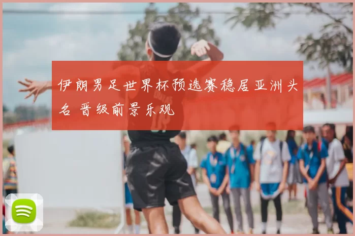 伊朗男足世界杯预选赛稳居亚洲头名 晋级前景乐观