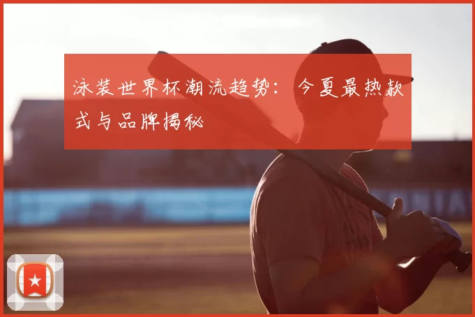 泳装世界杯潮流趋势:今夏最热款式与品牌揭秘