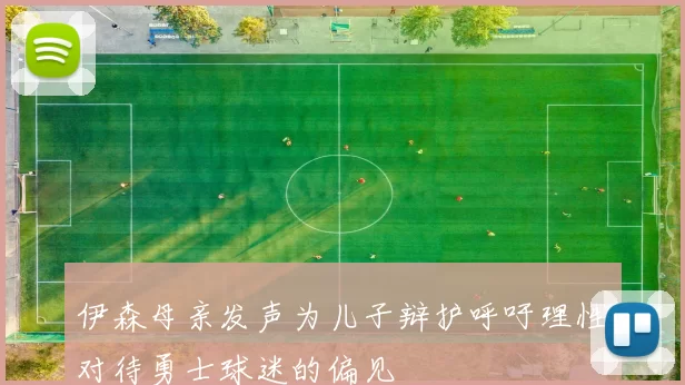 伊森母亲发声为儿子辩护呼吁理性对待勇士球迷的偏见