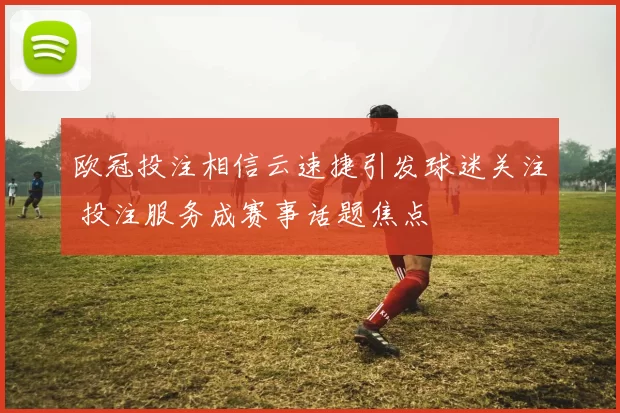 欧冠投注相信云速捷引发球迷关注 投注服务成赛事话题焦点