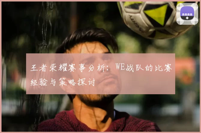 王者荣耀赛事分析:WE战队的比赛经验与策略探讨