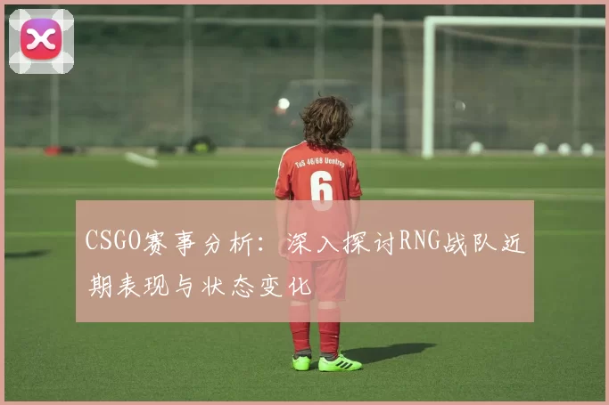 CSGO赛事分析：深入探讨RNG战队近期表现与状态变化