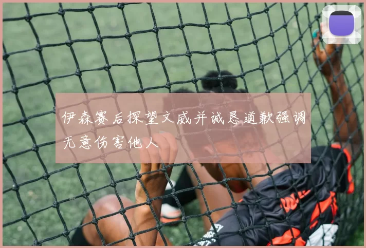 伊森赛后探望文威并诚恳道歉强调无意伤害他人