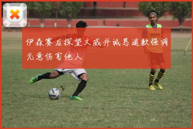伊森赛后探望文威并诚恳道歉强调无意伤害他人