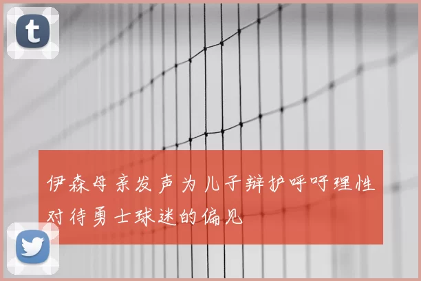 伊森母亲发声为儿子辩护呼吁理性对待勇士球迷的偏见