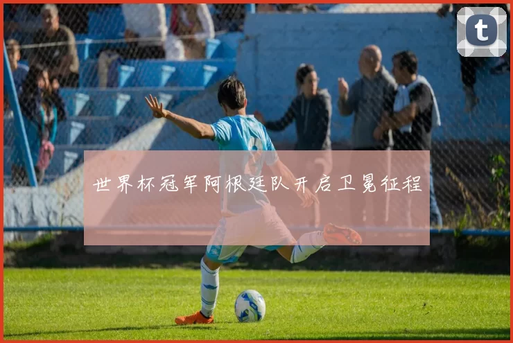 世界杯冠军阿根廷队开启卫冕征程