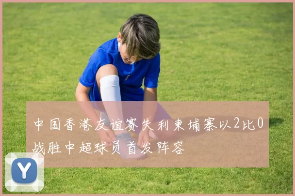 中国香港友谊赛失利柬埔寨以2比0战胜中超球员首发阵容