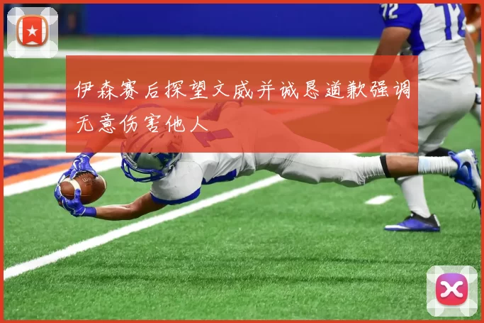 伊森赛后探望文威并诚恳道歉强调无意伤害他人