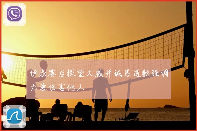 伊森赛后探望文威并诚恳道歉强调无意伤害他人