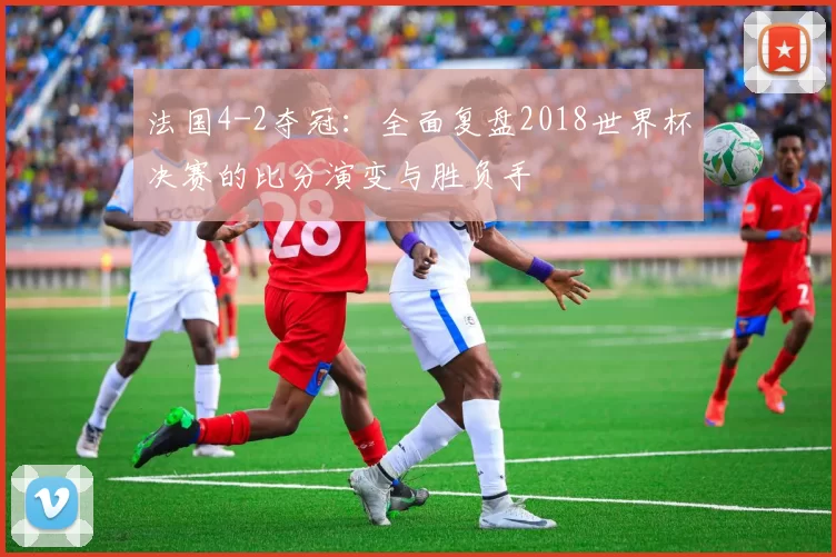 法国4-2夺冠:全面复盘2018世界杯决赛的比分演变与胜负手