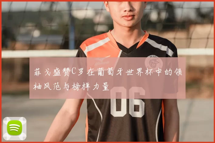 菲戈盛赞C罗在葡萄牙世界杯中的领袖风范与榜样力量