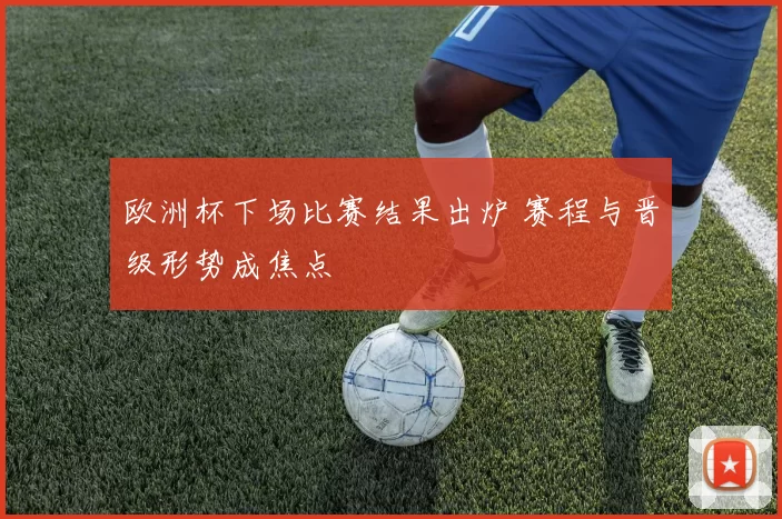 欧洲杯下场比赛结果出炉 赛程与晋级形势成焦点