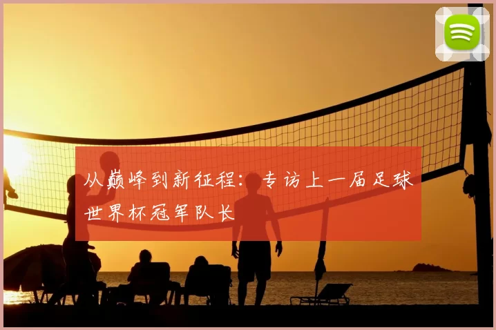 从巅峰到新征程:专访上一届足球世界杯冠军队长