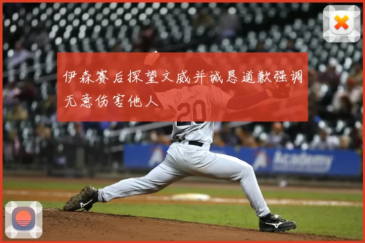 伊森赛后探望文威并诚恳道歉强调无意伤害他人
